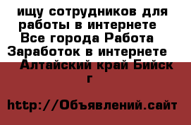 ищу сотрудников для работы в интернете - Все города Работа » Заработок в интернете   . Алтайский край,Бийск г.